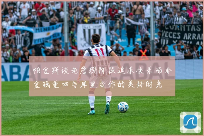 帕金斯谈老詹现阶段追求快乐而非金钱重回与库里合作的美好时光