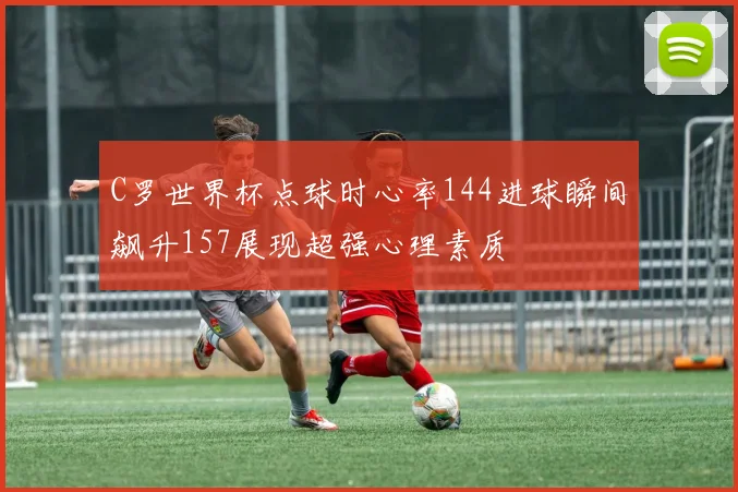 C罗世界杯点球时心率144进球瞬间飙升157展现超强心理素质