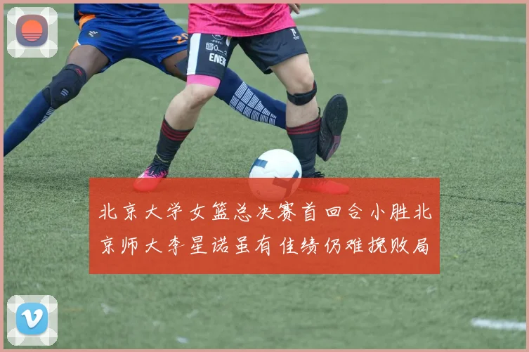 北京大学女篮总决赛首回合小胜北京师大李星诺虽有佳绩仍难挽败局