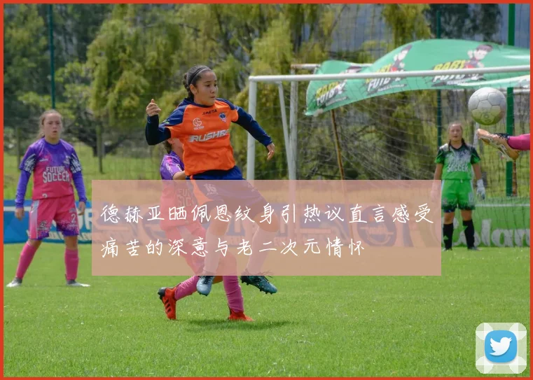 德赫亚晒佩恩纹身引热议直言感受痛苦的深意与老二次元情怀