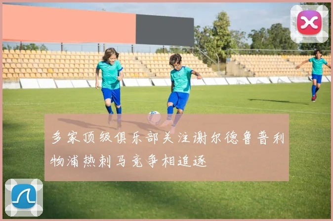 多家顶级俱乐部关注谢尔德鲁普利物浦热刺马竞争相追逐