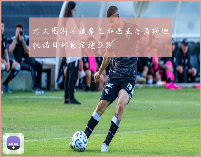 尤文图斯不追弗兰加西亚与马斯坦托诺目标锁定迪亚斯