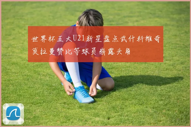 世界杯五大U21新星盘点武什科维奇莫拉曼赞比等球员崭露头角