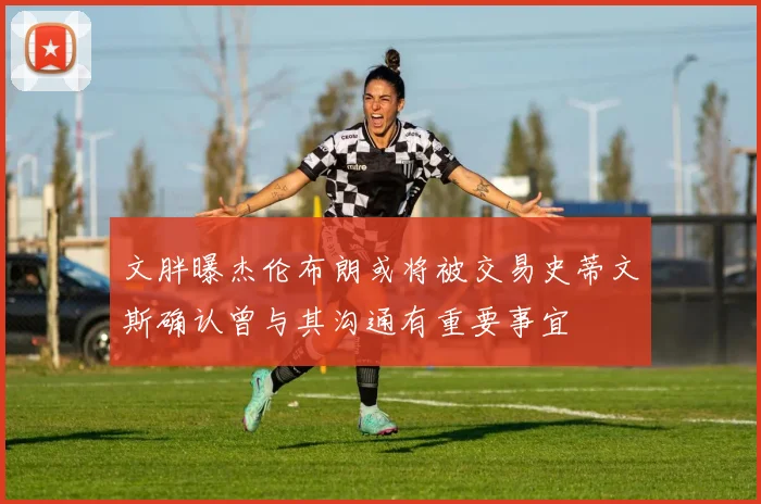 文胖曝杰伦布朗或将被交易史蒂文斯确认曾与其沟通有重要事宜