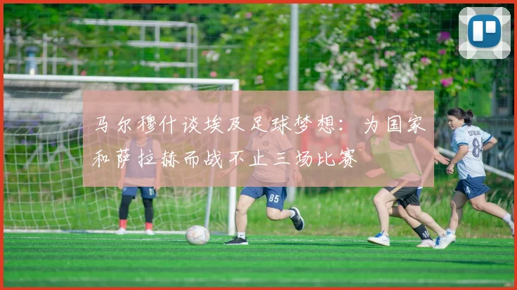 马尔穆什谈埃及足球梦想：为国家和萨拉赫而战不止三场比赛
