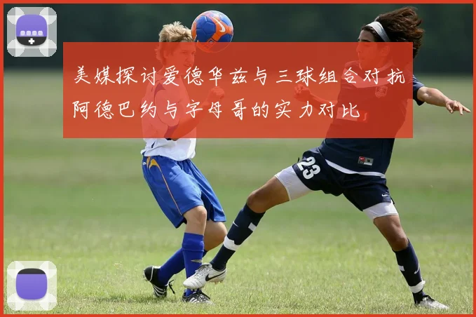 美媒探讨爱德华兹与三球组合对抗阿德巴约与字母哥的实力对比