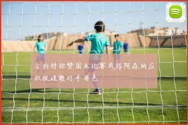 古利特称赞国米比赛风格阿森纳应积极追赶对手角色