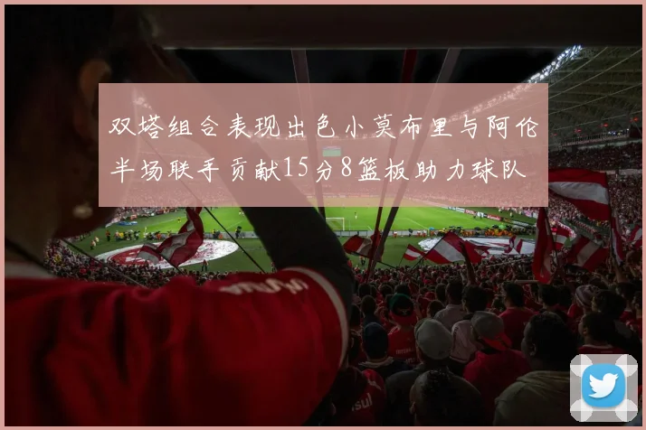 双塔组合表现出色小莫布里与阿伦半场联手贡献15分8篮板助力球队