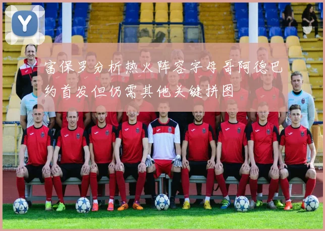 富保罗分析热火阵容字母哥阿德巴约首发但仍需其他关键拼图